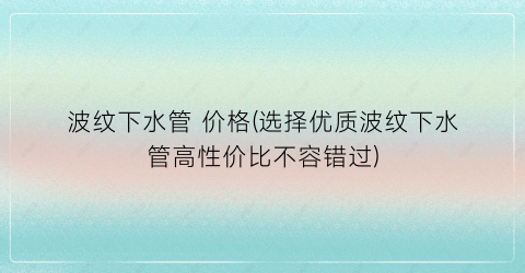 波纹下水管 价格(选择优质波纹下水管高性价比不容错过)